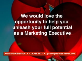 We make brands stronger.
We make brand leaders smarter.
We would love the
opportunity to help you
unleash your full potential
as a Marketing Executive
Graham Robertson			•		416 885 3911 •			graham@beloved-brands.com
 
