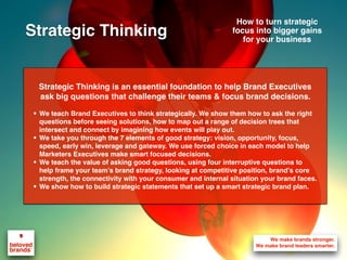 Strategic Thinking is an essential foundation to help Brand Executives
ask big questions that challenge their teams & focus brand decisions.
• We teach Brand Executives to think strategically. We show them how to ask the right
questions before seeing solutions, how to map out a range of decision trees that
intersect and connect by imagining how events will play out.
• We take you through the 7 elements of good strategy: vision, opportunity, focus,
speed, early win, leverage and gateway. We use forced choice in each model to help
Marketers Executives make smart focused decisions.
• We teach the value of asking good questions, using four interruptive questions to
help frame your team’s brand strategy, looking at competitive position, brand’s core
strength, the connectivity with your consumer and internal situation your brand faces.
• We show how to build strategic statements that set up a smart strategic brand plan.
How to turn strategic
focus into bigger gains
for your business
Strategic Thinking
 
