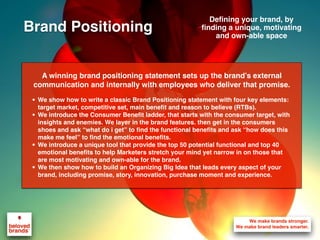 A winning brand positioning statement sets up the brand’s external
communication and internally with employees who deliver that promise.
• We show how to write a classic Brand Positioning statement with four key elements:
target market, competitive set, main benefit and reason to believe (RTBs).
• We introduce the Consumer Benefit ladder, that starts with the consumer target, with
insights and enemies. We layer in the brand features. then get in the consumers
shoes and ask “what do i get” to find the functional benefits and ask “how does this
make me feel” to find the emotional benefits.
• We introduce a unique tool that provide the top 50 potential functional and top 40
emotional benefits to help Marketers stretch your mind yet narrow in on those that
are most motivating and own-able for the brand.
• We then show how to build an Organizing Big Idea that leads every aspect of your
brand, including promise, story, innovation, purchase moment and experience.
Defining your brand, by
finding a unique, motivating
and own-able space
Brand Positioning
 