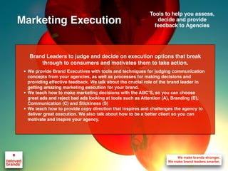Brand Leaders to judge and decide on execution options that break
through to consumers and motivates them to take action.
• We provide Brand Executives with tools and techniques for judging communication
concepts from your agencies, as well as processes for making decisions and
providing effective feedback. We talk about the crucial role of the brand leader in
getting amazing marketing execution for your brand.
• We teach how to make marketing decisions with the ABC’S, so you can choose
great ads and reject bad ads looking at tools such as Attention (A), Branding (B),
Communication (C) and Stickiness (S)
• We teach how to provide copy direction that inspires and challenges the agency to
deliver great execution. We also talk about how to be a better client so you can
motivate and inspire your agency.
Tools to help you assess,
decide and provide
feedback to Agencies
Marketing Execution
 