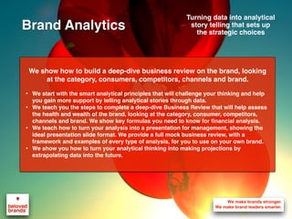 We show how to build a deep-dive business review on the brand, looking
at the category, consumers, competitors, channels and brand.
• We start with the smart analytical principles that will challenge your thinking and help
you gain more support by telling analytical stories through data.
• We teach you the steps to complete a deep-dive Business Review that will help assess
the health and wealth of the brand, looking at the category, consumer, competitors,
channels and brand. We show key formulas you need to know for financial analysis.
• We teach how to turn your analysis into a presentation for management, showing the
ideal presentation slide format. We provide a full mock business review, with a
framework and examples of every type of analysis, for you to use on your own brand.
• We show you how to turn your analytical thinking into making projections by
extrapolating data into the future.
Turning data into analytical
story telling that sets up
the strategic choices
Brand Analytics
 