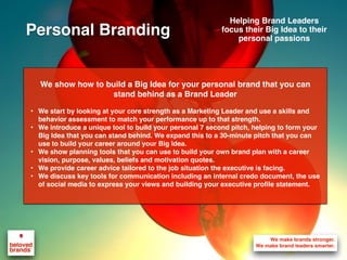 We show how to build a Big Idea for your personal brand that you can
stand behind as a Brand Leader
• We start by looking at your core strength as a Marketing Leader and use a skills and
behavior assessment to match your performance up to that strength.
• We introduce a unique tool to build your personal 7 second pitch, helping to form your
Big Idea that you can stand behind. We expand this to a 30-minute pitch that you can
use to build your career around your Big Idea.
• We show planning tools that you can use to build your own brand plan with a career
vision, purpose, values, beliefs and motivation quotes.
• We provide career advice tailored to the job situation the executive is facing.
• We discuss key tools for communication including an internal credo document, the use
of social media to express your views and building your executive profile statement.
Helping Brand Leaders
focus their Big Idea to their
personal passions
Personal Branding
 