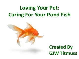 Loving Your Pet:
Caring For Your Pond Fish
Created By
GJW Titmuss
 