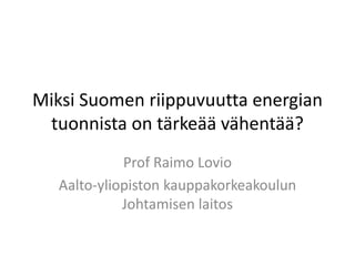 Miksi Suomen riippuvuutta energian
tuonnista on tärkeää vähentää?
Prof Raimo Lovio
Aalto-yliopiston kauppakorkeakoulun
Johtamisen laitos
 