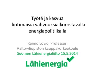 Työtä ja kasvua
kotimaisia vahvuuksia korostavalla
energiapolitiikalla
Raimo Lovio, Professori
Aalto-yliopiston kauppakorkeakoulu
Suomen Lähienergialiitto 15.5.2014
 