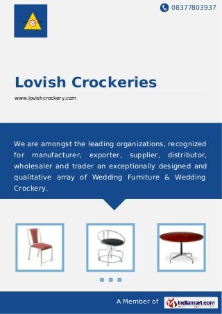 08377803937
A Member of
Lovish Crockeries
www.lovishcrockery.com
We are amongst the leading organizations, recognized
for manufacturer, exporter, supplier, distributor,
wholesaler and trader an exceptionally designed and
qualitative array of Wedding Furniture & Wedding
Crockery.
 