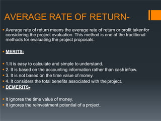 AVERAGE RATE OF RETURN-
 Average rate of return means the average rate of return or profit takenfor
considering the project evaluation. This method is one of the traditional
methods for evaluating the project proposals:
 MERITS-
 1.It is easy to calculate and simple to understand.
 2. It is based on the accounting information rather than cashinflow.
 3. It is not based on the time value of money.
 4. It considers the total benefits associated with the project.
 DEMERITS-
 It ignores the time value of money.
 It ignores the reinvestment potential of a project.
 