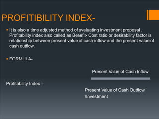 PROFITIBILITY INDEX-
 It is also a time adjusted method of evaluating investment proposal .
Profitability index also called as Benefit- Cost ratio or desirability factor is
relationship between present value of cash inflow and the present value of
cash outflow.
 FORMULA-
Present Value of Cash Inflow
Profitability Index =
Present Value of Cash Outflow
/Investment
 