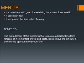 MERITS-
 It is consistent with goal of maximizing the shareholders wealth.
 It uses cash flow.
 It recognized the time value of money.
DEMERITS-
The main demerit of this method is that is requires detailed long term
forecast of incremental benefits and costs. Its also have the difficultyin
determining appropriate discount rate.
 
