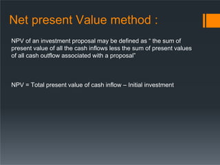 Net present Value method :
NPV of an investment proposal may be defined as “ the sum of
present value of all the cash inflows less the sum of present values
of all cash outflow associated with a proposal”
NPV = Total present value of cash inflow – Initial investment
 