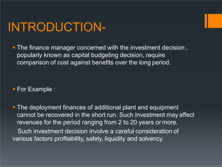 INTRODUCTION-
 The finance manager concerned with the investment decision ,
popularly known as capital budgeting decision, require
comparison of cost against benefits over the long period.
 For Example :
 The deployment finances of additional plant and equipment
cannot be recovered in the short run. Such investment may affect
revenues for the period ranging from 2 to 20 years or more.
Such investment decision involve a careful consideration of
various factors profitability, safety, liquidity and solvency.
 