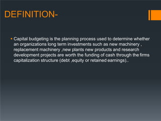 DEFINITION-
 Capital budgeting is the planning process used to determine whether
an organizations long term investments such as new machinery ,
replacement machinery ,new plants new products and research
development projects are worth the funding of cash through the firms
capitalization structure (debt ,equity or retained earnings)..
 