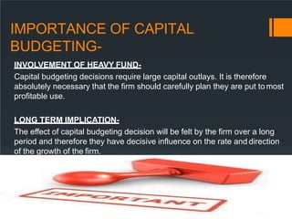 IMPORTANCE OF CAPITAL
BUDGETING-
INVOLVEMENT OF HEAVY FUND-
Capital budgeting decisions require large capital outlays. It is therefore
absolutely necessary that the firm should carefully plan they are put tomost
profitable use.
LONG TERM IMPLICATION-
The effect of capital budgeting decision will be felt by the firm over a long
period and therefore they have decisive influence on the rate and direction
of the growth of the firm.
 