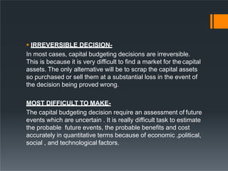  IRREVERSIBLE DECISION-
In most cases, capital budgeting decisions are irreversible.
This is because it is very difficult to find a market for the capital
assets. The only alternative will be to scrap the capital assets
so purchased or sell them at a substantial loss in the event of
the decision being proved wrong.
MOST DIFFICULT TO MAKE-
The capital budgeting decision require an assessment of future
events which are uncertain . It is really difficult task to estimate
the probable future events, the probable benefits and cost
accurately in quantitative terms because of economic ,political,
social , and technological factors.
 