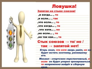 Ловушка!
Запятая на стыке союзов!
,и когда… , то
,и если… , так
,что если… , то
,что когда… , то
,что хотя… , но
,но если… , то
,но так как… , то
Стык союзов → то/ но /
так → запятой нет!
Егерь знал, что хотя зверь ушёл, но он
будет мстить охотнику, ранившему
его.
Михаил - спортсмен перспективный, и
если он будет упорно тренироваться,
то непременно войдёт в сборную
края.
 