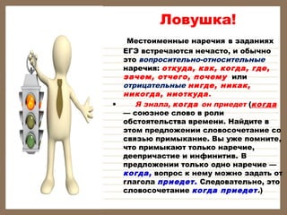 Ловушка!
Местоименные наречия в заданиях
ЕГЭ встречаются нечасто, и обычно
это вопросительно-относительные
наречия: откуда, как, когда, где,
зачем, отчего, почему или
отрицательные нигде, никак,
никогда, ниоткуда.
• Я знала, когда он приедет (когда
— союзное слово в роли
обстоятельства времени. Найдите в
этом предложении словосочетание со
связью примыкание. Вы уже помните,
что примыкают только наречие,
деепричастие и инфинитив. В
предложении только одно наречие —
когда, вопрос к нему можно задать от
глагола приедет. Следовательно, это
словосочетание когда приедет.)
 