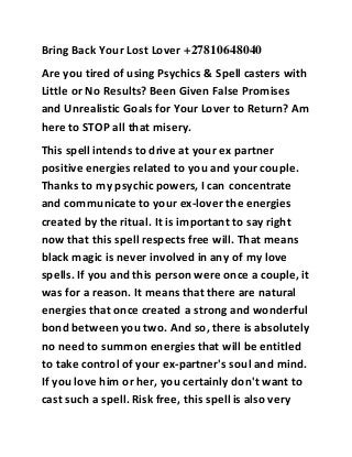 Bring Back Your Lost Lover +27810648040 
Are you tired of using Psychics & Spell casters with 
Little or No Results? Been Given False Promises 
and Unrealistic Goals for Your Lover to Return? Am 
here to STOP all that misery. 
This spell intends to drive at your ex partner 
positive energies related to you and your couple. 
Thanks to my psychic powers, I can concentrate 
and communicate to your ex-lover the energies 
created by the ritual. It is important to say right 
now that this spell respects free will. That means 
black magic is never involved in any of my love 
spells. If you and this person were once a couple, it 
was for a reason. It means that there are natural 
energies that once created a strong and wonderful 
bond between you two. And so, there is absolutely 
no need to summon energies that will be entitled 
to take control of your ex-partner's soul and mind. 
If you love him or her, you certainly don't want to 
cast such a spell. Risk free, this spell is also very 
 