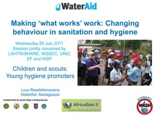 Making ‘what works’ work: Changing behaviour in sanitation and hygiene Wednesday 20 July 2011 Session jointly convened by LSHTM/SHARE, WSSCC, UNICEF and WSP Children and scouts: Young hygiene promoters LovyRasolofomananaWaterAid, Madagascar 1 