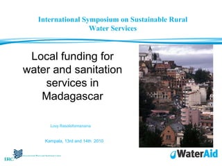 Local funding for water and sanitation services in Madagascar Lovy Rasolofomanana   Kampala, 13rd and 14th  2010 International Symposium on Sustainable Rural Water Services 