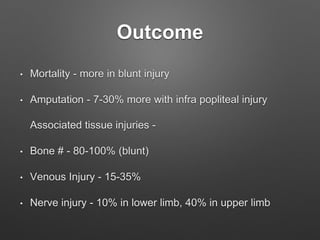Outcome
• Mortality - more in blunt injury
• Amputation - 7-30% more with infra popliteal injury
Associated tissue injuries -
• Bone # - 80-100% (blunt)
• Venous Injury - 15-35%
• Nerve injury - 10% in lower limb, 40% in upper limb
 
