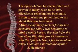 The  Spine-A-Trac  has been tested and proven in many cases to be 90% effective in relieving low back pain. Listen to what...