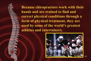 Because chiropractors work with their hands and are trained to find and correct physical conditions through a form of phys...
