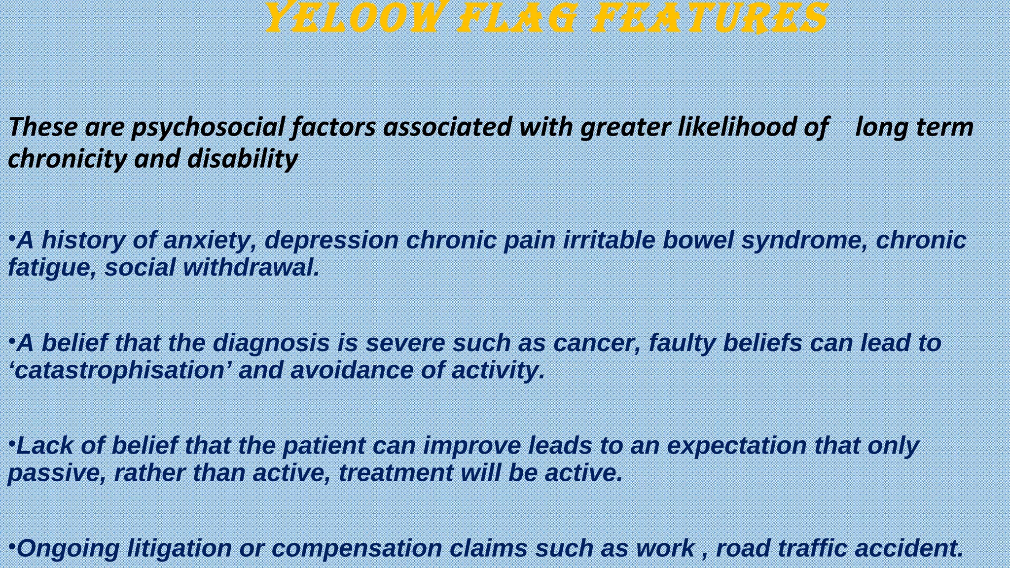 YELOOW FLAG FEAturEs
These are psychosocial factors associated with greater likelihood of long term
chronicity and disability
•A history of anxiety, depression chronic pain irritable bowel syndrome, chronic
fatigue, social withdrawal.
•A belief that the diagnosis is severe such as cancer, faulty beliefs can lead to
‘catastrophisation’ and avoidance of activity.
•Lack of belief that the patient can improve leads to an expectation that only
passive, rather than active, treatment will be active.
•Ongoing litigation or compensation claims such as work , road traffic accident.
 