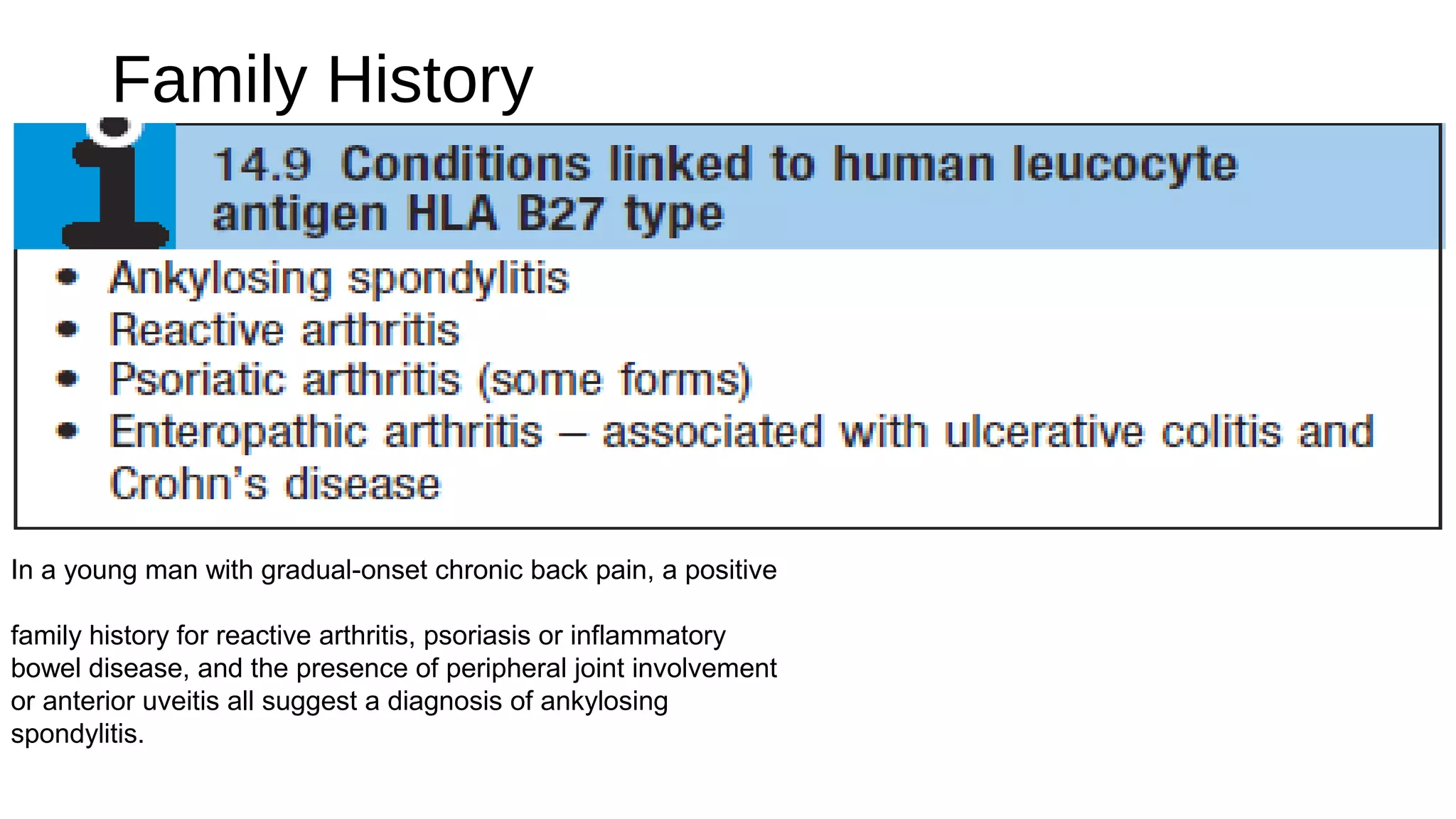 Family History
In a young man with gradual-onset chronic back pain, a positive
family history for reactive arthritis, psoriasis or inflammatory
bowel disease, and the presence of peripheral joint involvement
or anterior uveitis all suggest a diagnosis of ankylosing
spondylitis.
 