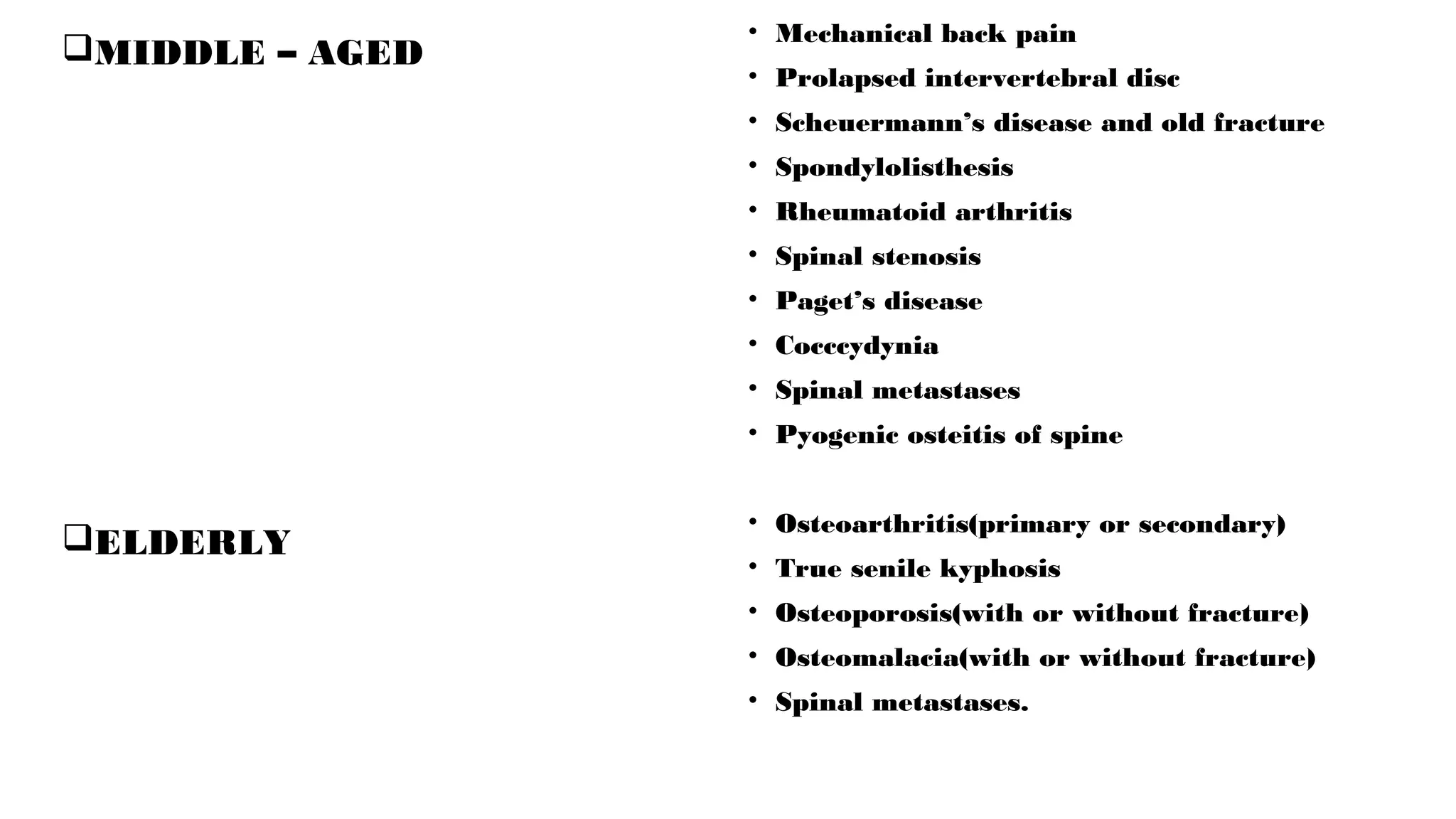 MIDDLE – AGED
ELDERLY
• Mechanical back pain
• Prolapsed intervertebral disc
• Scheuermann’s disease and old fracture
• Spondylolisthesis
• Rheumatoid arthritis
• Spinal stenosis
• Paget’s disease
• Cocccydynia
• Spinal metastases
• Pyogenic osteitis of spine
• Osteoarthritis(primary or secondary)
• True senile kyphosis
• Osteoporosis(with or without fracture)
• Osteomalacia(with or without fracture)
• Spinal metastases.
 
