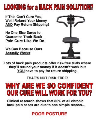 If This Can’t Cure You,
We’ll Refund Your Money
AND Pay Return Shipping!
No One Else Dares to
Guarantee Their Back

Pain Cure Like We Do.
We Can Because Ours
Actually Works!
Lots of back pain products offer risk-free trials where
they’ll refund your money if it doesn’t work but
YOU have to pay for return shipping.
THAT’S NOT RISK FREE!

Clinical research shows that 80% of all chronic
back pain cases are due to one simple reason…

POOR POSTURE

 