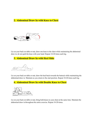 2. Abdominal Draw In with Knee to Chest
Lie on your back on table or mat, draw one knee to the chest while maintaining the abdominal
draw in; do not grab the knee with your hand. Repeat 10-20 times each leg.
3. Abdominal Draw In with Heel Slide
Lie on your back on table or mat, draw the heel back towards the buttock while maintaining the
abdominal draw in. Maintain as you return to the start position. Repeat 10-20 times each leg.
4. Abdominal Draw In with Double Knee to Chest
Lie on your back on table or mat, bring both knees to your chest at the same time. Maintain the
abdominal draw in throughout the entire exercise. Repeat 10-20 times.
 