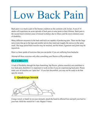 Back pain is as much a part of the human condition as the common cold. In fact, 8 out of 10
adults will experience an acute episode of back pain at some point in their lifetime. Back pain is
the second most common cause of missed workdays due to illness and the most common cause
of disability.
Many different structures in the back and neck are capable of producing pain. There are the large
nerve roots that go to the legs and smaller nerves that innervate (supply the nerves to) the spine
itself. The large paired back muscles may be strained, and the bones, ligaments and joints may be
injured etc.
Here is a basic guide of exercises that you can prefer if you are suffering from backache
Attempt all these exercises only after consulting your Doctor or Physiotherapist
FLEXIBILITY
A lack of flexibility through the hips (hamstring, hip flexors, gluteus muscles) can contribute to
low back pain, therefore it is important to work on this if you are experiencing back pain. Please
make sure all stretches are “pain free”. If you feel discomfort, you may not be ready to do that
specific stretch.
1. Quadriceps Stretch
Using a towel, or hand, lie on your stomach, attach the band to affected foot and pull your heel to
your butt. Hold this stretch for 1 min. Repeat 3 times.
Low Back Pain
 