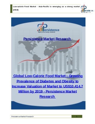 Low-calorie Food Market - Asia-Pacific is emerging as a strong market
(2019)
Persistence Market Research
Global Low-Calorie Food Market : Growing
Prevalence of Diabetes and Obesity to
Increase Valuation of Market to US$10,414.7
Million by 2019 - Persistence Market
Research
Persistence Market Research 1
 