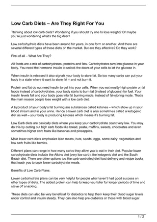 Low Carb Diets – Are They Right For You
Thinking about low carb diets? Wondering if you should try one to lose weight? Or maybe
you’re just wondering what’s the big deal?

Low carbohydrate diets have been around for years, in one form or another. And there are
several different types of these diets on the market. But are they effective? Do they work?

First of all – What Are They?

All foods are a mix of carbohydrates, proteins and fats. Carbohydrates turn into glucose in your
body. You need the hormone insulin to unlock the doors of your cells to let the glucose in.

When insulin is released it also signals your body to store fat. So too many carbs can put your
body in a state where it want to store fat – and not burn it.

Protein and fat do not need insulin to get into your cells. When you eat mostly high protein or fat
foods instead of carbohydrates, your body starts to burn fat (instead of glucose) for fuel. Your
insulin levels fall and your body goes into fat burning mode, instead of fat-storing mode. That’s
the main reason people lose weight with a low carb diet.

A byproduct of your body’s fat burning are substances called ketones – which show up in your
blood stream and in your urine. Hence a lower carb diet is also sometimes called a ketogenic
diet as well – your body is producing ketones which means it’s burning fat.

Low Carb diets are basically diets where you keep your carbohydrate count very low. You may
do this by cutting out high carb foods like bread, pasta, muffins, sweets, chocolates and even
sometimes higher carb fruits like bananas and pineapples.

Most lower carb diets emphasize lean meats, nuts, seeds, eggs, some dairy, vegetables and
low carb fruits like berries.

Different plans can range in how many carbs they allow you to eat in their diet. Popular lower
carbohydrate diets include the Atkins diet (very low carb), the ketogenic diet and the South
Beach diet. There are other options too like carb-controlled diet food delivery and recipe books
that teach you to cook lower carbohydrate meals.

Benefits of Low Carb Plans:

Lower carbohydrate plans can be very helpful for people who haven’t had good success on
other types of diets. The added protein can help to keep you fuller for longer periods of time and
stave off snacking.

These diets can also be very beneficial for diabetics to help them keep their blood sugar levels
under control and insulin steady. They can also help pre-diabetics or those with blood sugar




                                                                                              1/2
 