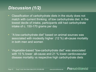 Discussion (1/2)
• Classification of carbohydrate diets in the study does not
match with current thinking of low carbohydrate diet. In the
lowest decile of intake, participants still had carbohydrate
intake of c. 150-170 grams per day
• “A low-carbohydrate diet” based on animal sources was
associated with modestly higher (12 %) all-cause mortality
in both men and women
• Vegetable-based “low-carbohydrate diet” was associated
with 15 % lower all-cause and 21 % lower cardiovascular
disease mortality vs respective high carbohydrate diets
Page 10 Fung T et al. Ann Intern Med 2010;153:289-298 www.pronutritionist.net
 