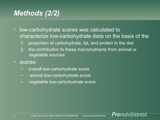 Methods (2/2)
• low-carbohydrate scores was calculated to
characterize low-carbohydrate diets on the basis of the
1. proportion of carbohydrate, fat, and protein in the diet
2. the contribution to these macronutrients from animal or
vegetable sources
• scores:
– overall low-carbohydrate score
– animal low-carbohydrate score
– vegetable low-carbohydrate score
www.pronutritionist.netFung T et al. Ann Intern Med 2010;153:289-2984
 