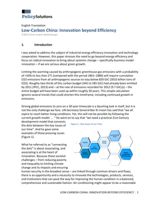  
English	
  Translation	
  

	
  

Low-­‐Carbon	
  China:	
  Innovation	
  beyond	
  Efficiency	
  
©2014	
  Anne	
  Arquit	
  Niederberger	
  

	
  

1.

Introduction	
  

	
  
I	
  was	
  asked	
  to	
  address	
  the	
  subject	
  of	
  industrial	
  energy	
  efficiency	
  innovation	
  and	
  technology	
  
cooperation.	
  However,	
  this	
  paper	
  stresses	
  the	
  need	
  to	
  go	
  beyond	
  energy	
  efficiency	
  and	
  
focus	
  on	
  radical	
  innovation	
  to	
  bring	
  about	
  systemic	
  change	
  –	
  specifically	
  business	
  model	
  
innovation	
  –	
  if	
  we	
  are	
  serious	
  about	
  green	
  growth.	
  	
  
	
  
Limiting	
  the	
  warming	
  caused	
  by	
  anthropogenic	
  greenhouse	
  gas	
  emissions	
  with	
  a	
  probability	
  
of	
  >50%	
  to	
  less	
  than	
  2°C	
  (compared	
  with	
  the	
  period	
  1861–1880)	
  will	
  require	
  cumulative	
  
CO2	
  emissions	
  from	
  all	
  anthropogenic	
  sources	
  to	
  stay	
  below	
  820	
  GtC	
  (3010	
  billion	
  tons	
  of	
  
CO2).	
  Roughly	
  two-­‐thirds	
  of	
  this	
  carbon	
  budget	
  (445	
  to	
  585	
  GtC)	
  had	
  already	
  been	
  emitted	
  
by	
  2011	
  (IPCC,	
  2013)	
  and	
  –	
  at	
  the	
  rate	
  of	
  emissions	
  recorded	
  for	
  2012	
  (9.7	
  GtC/y)	
  –	
  the	
  
entire	
  budget	
  will	
  have	
  been	
  used	
  up	
  within	
  roughly	
  30	
  years.	
  This	
  simple	
  calculation	
  
ignores	
  several	
  trends	
  that	
  could	
  shorten	
  this	
  timeframe,	
  including	
  continued	
  growth	
  in	
  
emissions.	
  	
  
	
  
Driving	
  global	
  emissions	
  to	
  zero	
  on	
  a	
  30-­‐year	
  timescale	
  is	
  a	
  daunting	
  task	
  in	
  itself,	
  but	
  it	
  is	
  
not	
  the	
  only	
  challenge	
  we	
  face.	
  UN	
  Secretary	
  General	
  Ban	
  Ki-­‐moon	
  has	
  said	
  that	
  “we	
  all	
  
aspire	
  to	
  reach	
  better	
  living	
  conditions.	
  Yet,	
  this	
  will	
  not	
  be	
  possible	
  by	
  following	
  the	
  
current	
  growth	
  model.	
  .	
  .	
  “	
  He	
  went	
  on	
  to	
  say	
  that	
  “we	
  need	
  a	
  practical	
  21st	
  Century	
  
development	
  model	
  that	
  connects	
  
Figure	
  1.	
  	
  Key	
  Issues	
  of	
  our	
  Time	
  
the	
  dots	
  between	
  the	
  key	
  issues	
  of	
  
our	
  time”.	
  And	
  he	
  gave	
  some	
  
examples	
  of	
  those	
  pressing	
  issues	
  
(Figure	
  1).	
  
	
  
What	
  he	
  referred	
  to	
  as	
  “connecting	
  
the	
  dots”	
  is	
  about	
  associating,	
  and	
  
associating	
  is	
  at	
  the	
  heart	
  of	
  
innovation.	
  Because	
  these	
  societal	
  
challenges	
  –	
  from	
  reducing	
  poverty	
  
and	
  inequality	
  to	
  limiting	
  climate	
  
change	
  and	
  its	
  impacts	
  and	
  ensuring	
  
human	
  security	
  in	
  the	
  broadest	
  sense	
  –	
  are	
  linked	
  through	
  common	
  drivers	
  and	
  flows,	
  
there	
  is	
  an	
  opportunity	
  and	
  a	
  necessity	
  to	
  innovate	
  the	
  technologies,	
  products,	
  services,	
  
and	
  institutions	
  that	
  can	
  pave	
  the	
  way	
  for	
  improving	
  the	
  human	
  condition	
  in	
  a	
  balanced,	
  
comprehensive	
  and	
  sustainable	
  fashion.	
  Air	
  conditioning	
  might	
  appear	
  to	
  be	
  a	
  reasonable	
  
LOW-­‐CARBON	
  CHINA:	
  INNOVATION	
  BEYOND	
  EFFICIENCY	
   1	
  
	
  

 