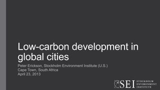 Low-carbon development in
global cities
Peter Erickson, Stockholm Environment Institute (U.S.)
Cape Town, South Africa
April 23, 2013
 
