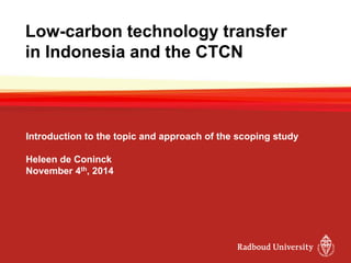 Low-carbon technology transfer
in Indonesia and the CTCN
Introduction to the topic and approach of the scoping study
Heleen de Coninck
November 4th, 2014
 