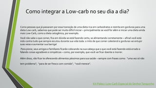 Como integrar a Low-carb no seu dia a dia?
Como pessoas que já passaram por essa transição de uma dieta rica em carboidratos e restrita em gorduras para uma
dieta Low-carb, sabemos que pode ser muito difícil iniciar – principalmente se você for além e iniciar uma dieta ainda
mais Low-Carb, como a dieta cetogênica, por exemplo.
Você não sabe o que comer, fica em dúvida se está fazendo certo, se alimentando corretamente – afinal você está
indo contra tudo que sempre escutou durante sua vida toda: o mito de que comer colesterol e gorduras vai entupir
suas veias e aumentar sua barriga!
Para piorar, seus amigos e familiares ficarão colocando na sua cabeça que o que você está fazendo está errado e
falando coisas agradáveis e simpáticas – como, por exemplo, que você vai ficar doente e morrer.
Além disso, vão ficar te oferecendo alimentos péssimos para sua saúde – sempre com frases como: “uma vez só não
tem problema”; “para de ser fresco com comida”; “você merece”.
Kit Paleo / Low-Carb Especial do SenhorTanquinho
 