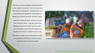 Por isso, se na hora de fazer mercado você já
evitar adquirir “porcarias” , vai ser muito mais
fácil resistir às tentações – porque assim você
só terá alimentos saudáveis e permitidos na
despensa (e poderá comê-los até dizer chega).
Essa dica é especialmente válida para quem
está iniciando a dieta – que são justamente
aquelas pessoas com maior risco de ceder a
uma compulsão a doces (muitas vezes com
componentes físicos e também emocionais).
Para tanto, o ideal é que você tenha uma lista
de compras de alimentos “corretos” antes
mesmo de sair rumo ao mercado
Kit Paleo / Low-Carb Especial do SenhorTanquinho
 