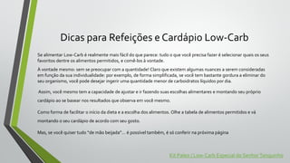 Dicas para Refeições e Cardápio Low-Carb
Se alimentar Low-Carb é realmente mais fácil do que parece: tudo o que você precisa fazer é selecionar quais os seus
favoritos dentre os alimentos permitidos, e comê-los à vontade.
À vontade mesmo: sem se preocupar com a quantidade! Claro que existem algumas nuances a serem consideradas
em função da sua individualidade: por exemplo, de forma simplificada, se você tem bastante gordura a eliminar do
seu organismo, você pode desejar ingerir uma quantidade menor de carboidratos líquidos por dia.
Assim, você mesmo tem a capacidade de ajustar e ir fazendo suas escolhas alimentares e montando seu próprio
cardápio ao se basear nos resultados que observa em você mesmo.
Como forma de facilitar o início da dieta e a escolha dos alimentos. Olhe a tabela de alimentos permitidos e vá
montando o seu cardápio de acordo com seu gosto.
Mas, se você quiser tudo “de mão beijada”… é possível também, é só conferir na próxima página
Kit Paleo / Low-Carb Especial do SenhorTanquinho
 