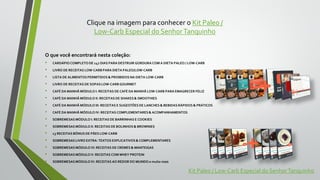 Clique na imagem para conhecer o Kit Paleo /
Low-Carb Especial do SenhorTanquinho
O que você encontrará nesta coleção:
• CARDÁPIO COMPLETO DE 147 DIAS PARA DESTRUIR GORDURA COM A DIETA PALEO / LOW-CARB
• LIVRO DE RECEITAS LOW-CARB PARA DIETA PALEO/LOW-CARB
• LISTA DE ALIMENTOS PERMITIDOS & PROIBIDOSNA DIETA LOW-CARB
• LIVRO DE RECEITAS DE SOPAS LOW-CARB GOURMET
• CAFÉ DA MANHÃ MÓDULO I: RECEITAS DE CAFÉ DA MANHÃ LOW-CARB PARA EMAGRECER FELIZ
• CAFÉ DA MANHÃ MÓDULO II: RECEITAS DE SHAKES & SMOOTHIES
• CAFÉ DA MANHÃ MÓDULO III: RECEITAS E SUGESTÕES DE LANCHES & BEBIDAS RÁPIDOS & PRÁTICOS
• CAFÉ DA MANHÃ MÓDULO IV: RECEITAS COMPLEMENTARES & ACOMPANHAMENTOS
• SOBREMESAS MÓDULO I: RECEITAS DE BARRINHAS E COOKIES
• SOBREMESAS MÓDULO II: RECEITAS DE BOLINHOS & BROWNIES
• 13 RECEITAS BÔNUS DE PÃES LOW-CARB
• SOBREMESAS LIVRO EXTRA: TEXTOS EXPLICATIVOS & COMPLEMENTARES
• SOBREMESAS MÓDULO VI: RECEITAS DE CREMES & MANTEIGAS
• SOBREMESAS MÓDULO V: RECEITAS COM WHEY PROTEIN
• SOBREMESAS MÓDULO IV: RECEITAS AO REDOR DO MUNDO e muito mais
Kit Paleo / Low-Carb Especial do SenhorTanquinho
 