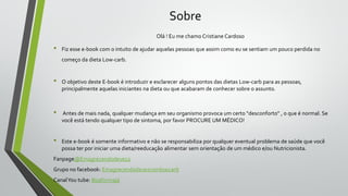 Sobre
Olá ! Eu me chamo Cristiane Cardoso
• Fiz esse e-book com o intuito de ajudar aquelas pessoas que assim como eu se sentiam um pouco perdida no
começo da dieta Low-carb.
• O objetivo deste E-book é introduzir e esclarecer alguns pontos das dietas Low-carb para as pessoas,
principalmente aquelas iniciantes na dieta ou que acabaram de conhecer sobre o assunto.
• Antes de mais nada, qualquer mudança em seu organismo provoca um certo "desconforto" , o que é normal. Se
você está tendo qualquer tipo de sintoma, por favor PROCURE UM MÉDICO!
• Este e-book é somente informativo e não se responsabiliza por qualquer eventual problema de saúde que você
possa ter por iniciar uma dieta/reeducação alimentar sem orientação de um médico e/ou Nutricionista.
Fanpage@Emagrecendodevez2
Grupo no facebook: Emagrecendodevezcomlowcarb
CanalYou tube: Boaformajá
 