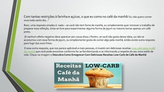 Com tantas restrições à farinha e açúcar, o que eu como no café da manhã? Eu não quero comer
ovos todo santo dia…”
Bom, uma resposta simples é: nada – se você não tem fome de manhã, ou simplesmente quer remover o trabalho de
preparar essa refeição, sinta-se livre para experimentar alguma forma de jejum ou mesmo tomar apenas um café
preto.
(E nenhum efeito negativo deve aparecer por causa disso.) Porém, se você não gosta dessa ideia, ou não se
acostumou com essa forma de jejum, ou simplesmente gosta de comer algo pela manhã, então existe outra resposta
para fugir dos ovos fritos.
E essa outra resposta, que nos parece aplicável a mais pessoas, é investir em deliciosas receitas Low-carb para o café
da manhã que você pode encontrar conforme for se familiarizando e se informando a respeito do seu novo estilo de
vida. Clique na imagem e Descubra Como Emagrecer Com Deliciosas Receitas Low-Carb de Café da Manhã
 