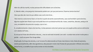 Além do café da manhã, muitas pessoas têm dificuldade com os lanches.
E, falando neles, uma pergunta interessante poderia ser: por que precisamos / fazemos tantos lanches?
Claro que eles são mais do que válidos caso você sinta fome…
Nós mesmos costumamos fazer um lanche na parte da tarde ocasionalmente, caso você também queira lanchar,
algumas opções bem fáceis e que você pode levar em sua bolsa/mochila são: nozes, castanhas, abacate, pedaços de
coco, enroladinho de presunto e queijo, e por aí vai…
E, complementando o tópico dos lanches, muitas pessoas costumam pensar que uma opção prática seria se alimentar
com saladas de frutas…
Eu sei que as frutas são alimentos naturais, , mas se você está iniciando Low-carb – e ainda mais se tem muito peso a
perder – você vai querer ficar longe delas.
(Explicação: Ao longo dos séculos, o ser humano foi selecionando as frutas mais doces e mais cheias de açúcares,
sendo que atualmente, além dos agrotóxicos, elas possuem muito mais frutose do que possuíam milhares anos atrás.)
Dessa forma, o conselho é que você as evite no início da dieta.
Kit Paleo / Low-Carb Especial do SenhorTanquinho
 