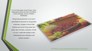 E, se um dia quiser comer frutas, como
regra geral, prefira as frutas vermelhas
como morango, amora, mirtillo e
framboesa.
Porque elas apresentam uma menor
quantidade de açúcares se comparadas
a bananas, mangas e outras (Vale
lembrar que outras frutas quase sem
açúcar são o tomate, o abacate, o limão
e o coco – todas elas adições muito
interessantes para refeições e até
mesmo receitas.)
Kit Paleo / Low-Carb Especial do SenhorTanquinho
 