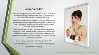 Sobre “Jacadas”
Para que você goste e se adapte ao estilo de vida Low-carb, é
importante conseguir integrá-lo em todos os momentos da
sua vida – inclusive em ocasionais festividades.
Senão, qual seria o benefício de ter o corpo que deseja se não
pudesse nem sair com as pessoas de que gosta? Este modo de
lidar com jacadas consiste em uma atitude mental, que se
traduz em um comportamento.
A atitude mental é a de que a sua dieta Low-carb é deliciosa,
te permite comer até a saciedade, e manter um corpo lindo e
saudável o ano inteiro… então por que você colocaria tudo a
perder por um pãozinho? (Ou chocolate… ou… [insira aqui sua
tentação do momento])
Sendo assim, o comportamento subsequente envolve
encontrar alternativas para se manter dentro da dieta, não
importa onde você esteja.
Kit Paleo / Low-Carb Especial do SenhorTanquinho
 