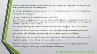 Isto é, caso você vá a um almoço ou jantar em família, a um restaurante, etc. você pode sempre procurar por opções
Low-carb, como frango, bife, peixe, salada, bacon…
Em confraternizações e ocasiões sociais, optar por vinhos e outras bebidas Low-carb em vez da tradicional cerveja ou
de caipirinhas cheias de açúcar.
No barzinho, optar por pedir uma tábua de carne em vez de Fritas…
E, em último caso, você pode até mesmo levar uma marmita (na situação de almoços no trabalho), simplesmente não
comer por algumas horas (ficar sem um lanche não vai te matar ), ou então levar lanchinhos Low-carb como algumas
amêndoas e castanhas na bolsa ou mochila.
Essa opção de lidar com jacadas costuma ser interessante para quem está começando a dieta, por dois motivos.
O primeiro motivo é que ao se recusar a se dobrar às “regras” da nossa sociedade cheia de carboidratos refinados,
você aprende e cria o hábito de encontrar boas opções de alimentação, onde quer que você esteja.
E o segundo motivo é que isso te permite perceber que você pode dizer “não” para as pessoas a qualquer momento, e
respeitar o seu corpo e as suas vontades – sem dever nada para ninguém.
Por esses dois motivos, essa costuma ser uma boa recomendação para a maior parte das pessoas, principalmente
quem está começando e precisa “pegar confiança” nesse novo estilo de vida.
Kit Paleo / Low-Carb Especial do SenhorTanquinho
 