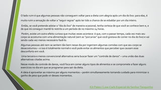 O lado ruim é que algumas pessoas não conseguem voltar para a dieta com alegria após um dia do lixo: para elas, é
muito ruim a sensação de voltar a “seguir regras” após ter tido a chance de se esbaldar por um dia inteiro.
Então, se você pretende adotar o “dia do lixo” de maneira ocasional, tenha certeza de que você se conhece bem e, e
de que irá conseguir mantê-lo restrito a um período de no máximo 24 horas.
Porém, existe um outro efeito curioso que muitas vezes acontece: é que, com o passar tempo, cada vez mais seu
corpo se acostuma com uma alimentação natural (sem as “porcarias” que você gostava de comer no dia do lixo) e vai
sendo cada vez menos necessário fazê-lo.
Algumas pessoas até nem se sentem tão bem nesse dia por ingerirem algumas comidas com que seu corpo se
desacostumou – e isso é totalmente normal e você pode evitar os alimentos que perceber que causam esse
desconforto em você.
Uma terceira e menos convencional alternativa seria buscar fazer um “controle de danos” – uma união das duas
alternativas citadas acima.
Nesse modo de controle de danos, você foca em comer alguns tipos de alimentos e se compromete a fazer alguns
exercícios no dia em que se programar para sair da dieta.
A ideia é aproveitar ao máximo por alguns momentos – porém simultaneamente tomando cuidado para minimizar o
ganho de peso que pode vir desses momentos.
Kit Paleo / Low-Carb Especial do SenhorTanquinho
 